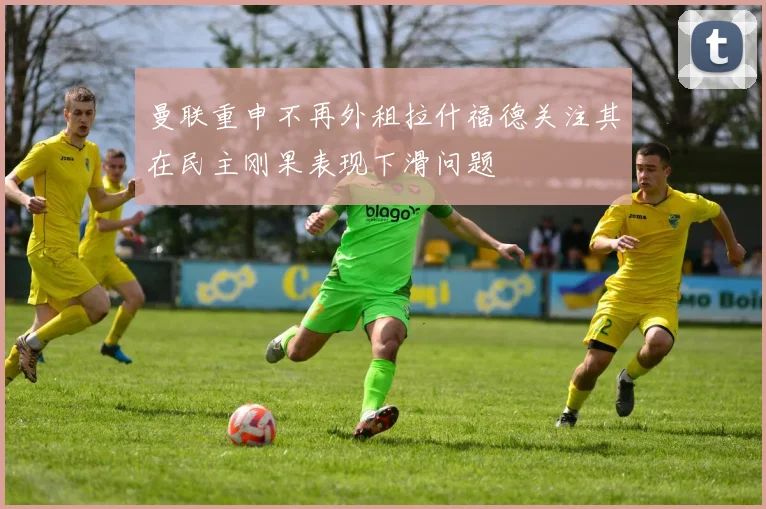 曼联重申不再外租拉什福德关注其在民主刚果表现下滑问题