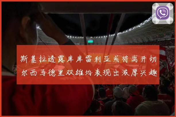 斯基拉透露库库雷利亚或将离开切尔西马德里双雄均表现出浓厚兴趣