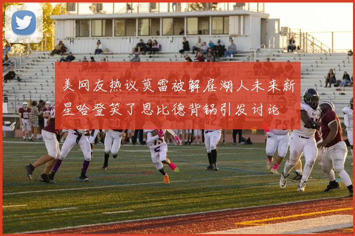 美网友热议莫雷被解雇湖人未来新星哈登笑了恩比德背锅引发讨论