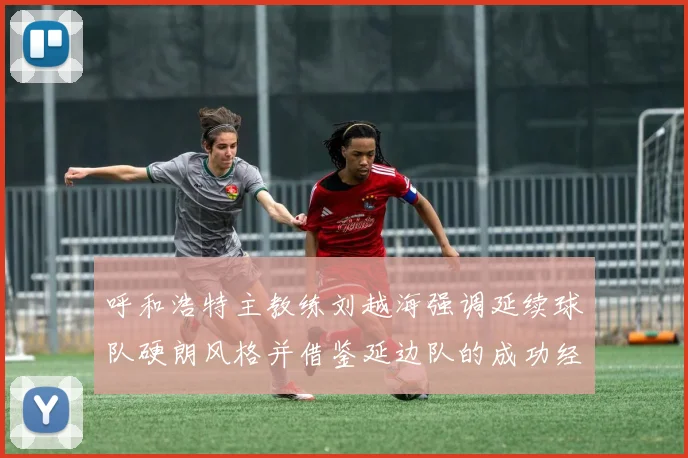 呼和浩特主教练刘越海强调延续球队硬朗风格并借鉴延边队的成功经验