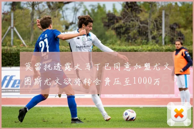 莫雷托透露大马丁已同意加盟尤文图斯尤文欲将转会费压至1000万