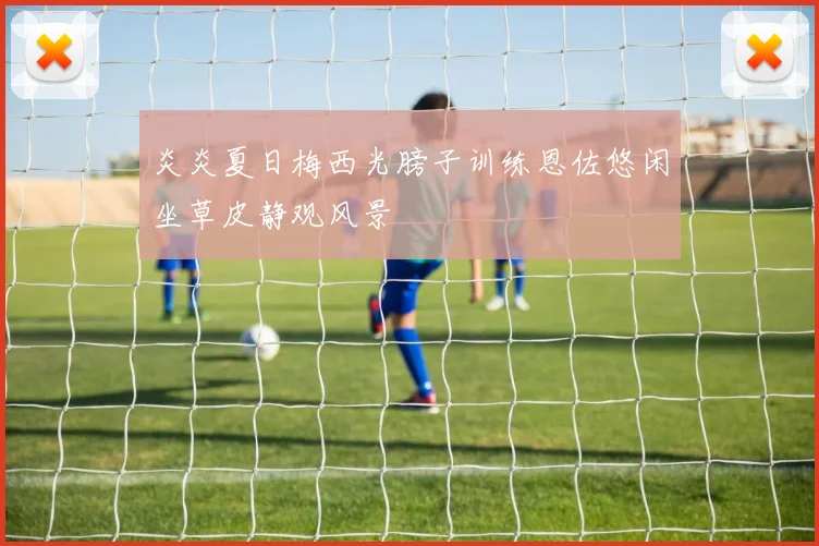 炎炎夏日梅西光膀子训练恩佐悠闲坐草皮静观风景
