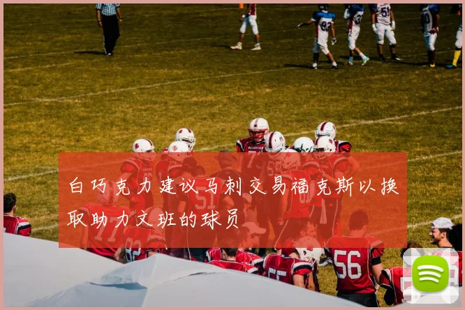 白巧克力建议马刺交易福克斯以换取助力文班的球员