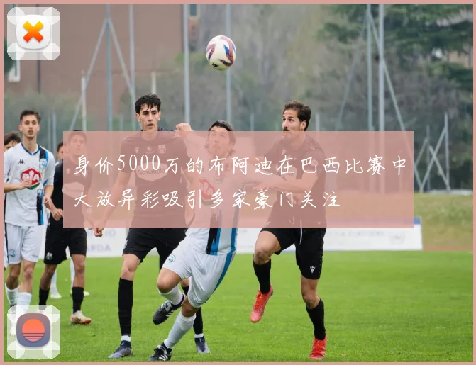 身价5000万的布阿迪在巴西比赛中大放异彩吸引多家豪门关注